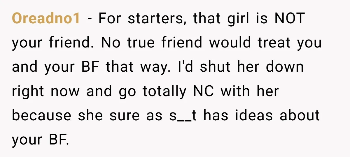 Oreadno1 − For starters, that girl is NOT your friend. No true friend would treat you and your BF that way. I'd shut her down right now and go totally...