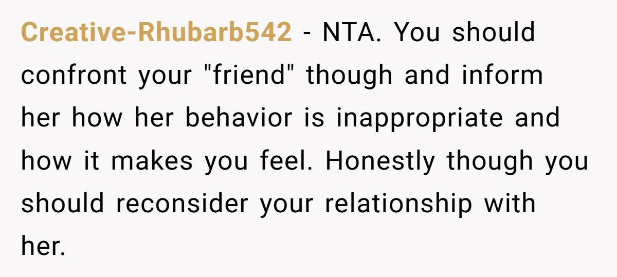 Creative-Rhubarb542 − NTA. You should confront your "friend" though and inform her how her behavior is inappropriate and how it makes you feel. Honestly though you should reconsider your relationship...