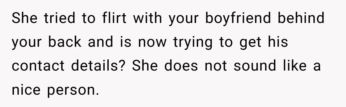 She tried to flirt with your boyfriend behind your back and is now trying to get his contact details? She does not sound like a nice person.