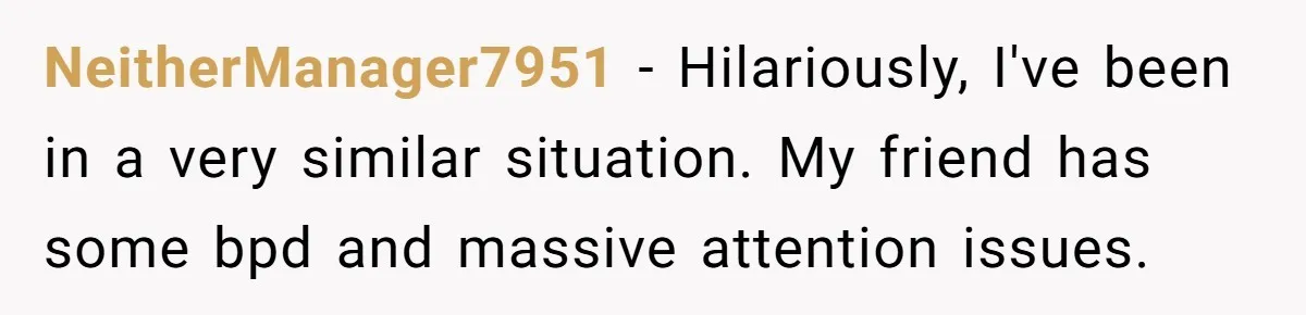 NeitherManager7951 − Hilariously, I've been in a very similar situation. My friend has some bpd and massive attention issues.