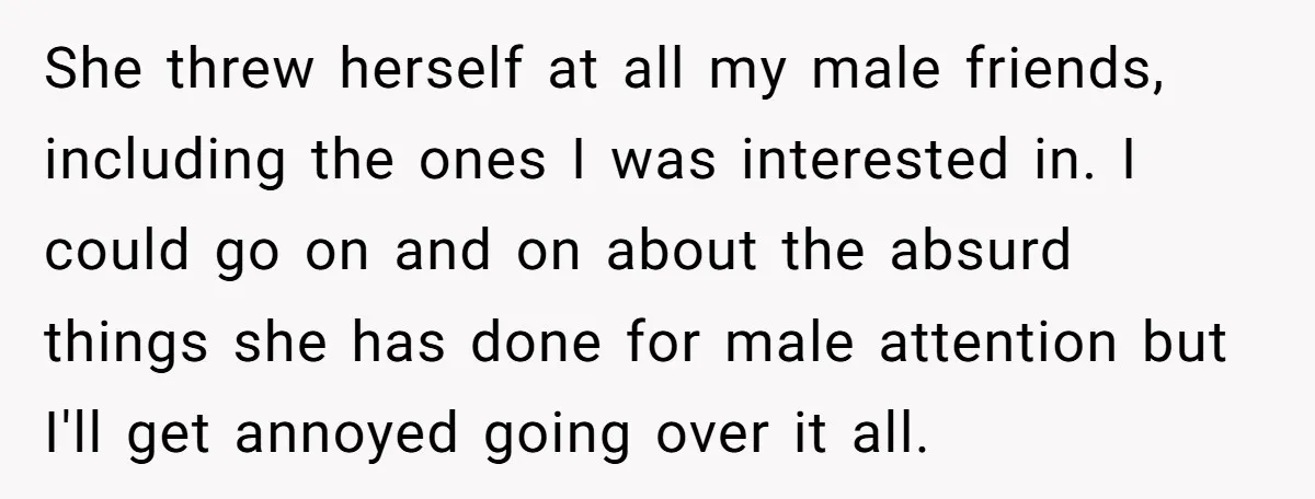 She threw herself at all my male friends, including the ones I was interested in. I could go on and on about the absurd things she has done for male...