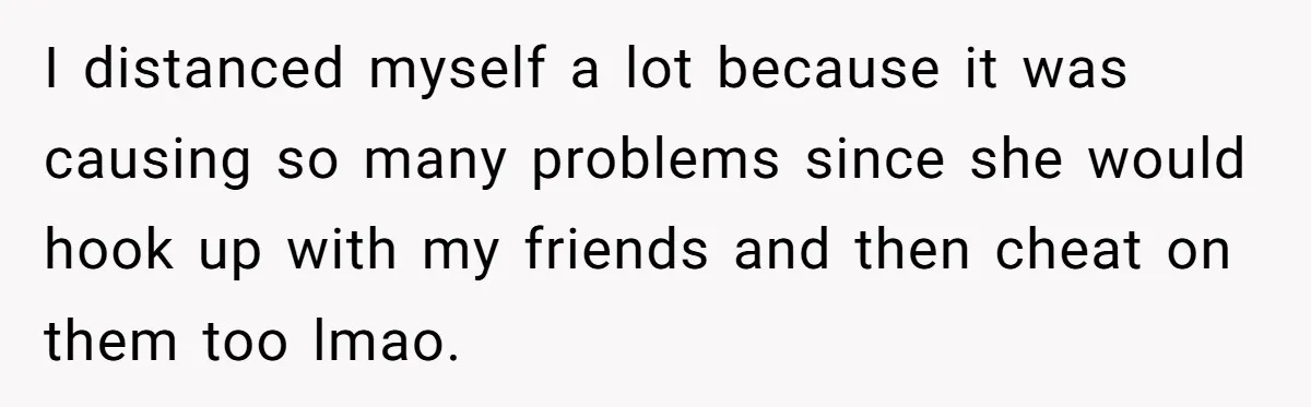 I distanced myself a lot because it was causing so many problems since she would hook up with my friends and then cheat on them too lmao.