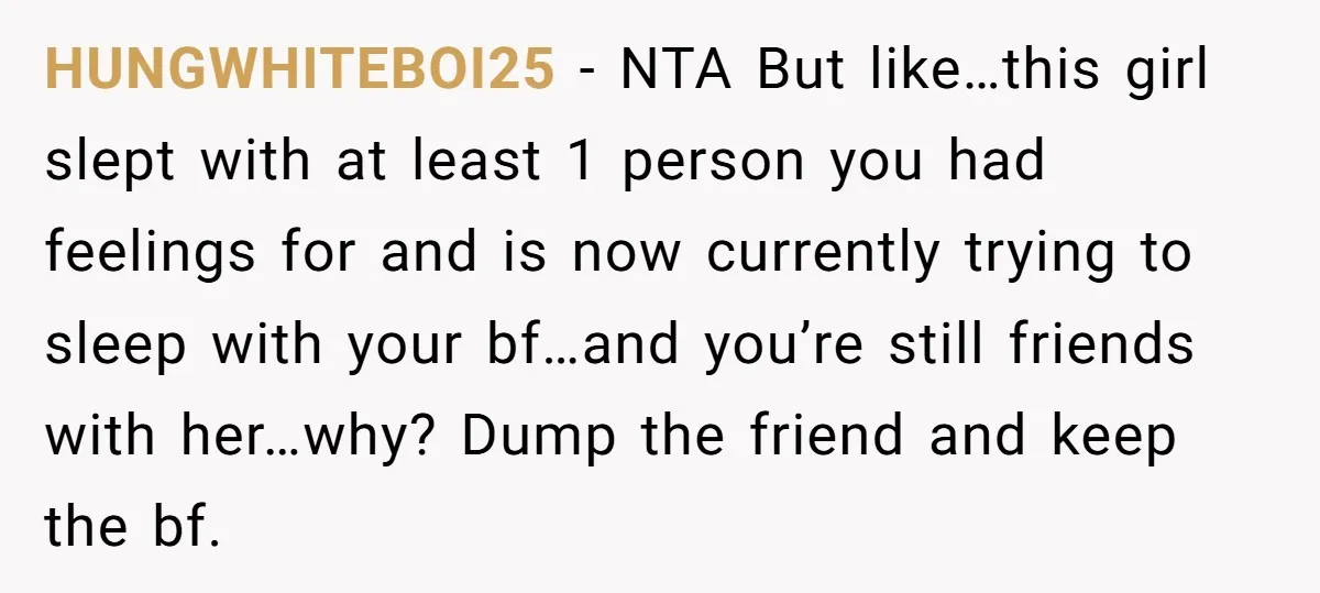 HUNGWHITEBOI25 − NTA But like…this girl slept with at least 1 person you had feelings for and is now currently trying to sleep with your bf…and you’re still friends with...