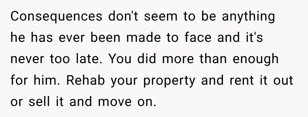 Consequences don't seem to be anything he has ever been made to face and it's never too late. You did more than enough for him. Rehab your property and rent...