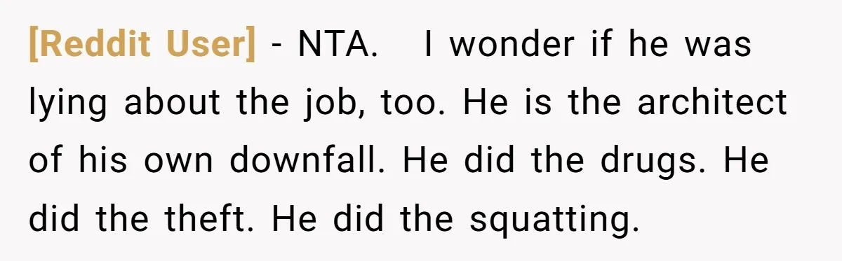 [Reddit User] − NTA. I wonder if he was lying about the job, too. He is the architect of his own downfall. He did the drugs. He did the theft....