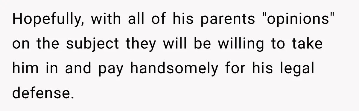 Hopefully, with all of his parents "opinions" on the subject they will be willing to take him in and pay handsomely for his legal defense.