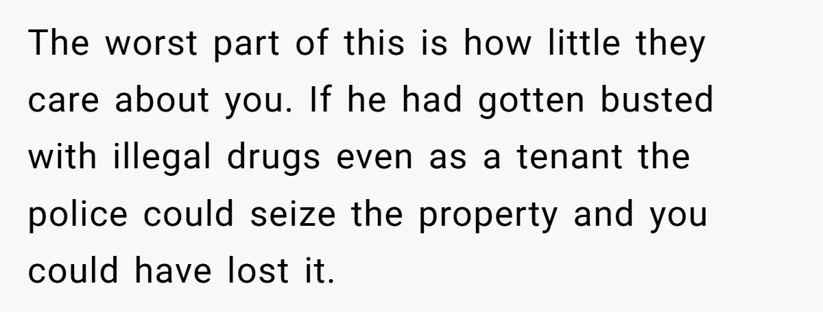 The worst part of this is how little they care about you. If he had gotten busted with illegal drugs even as a tenant the police could seize the property...