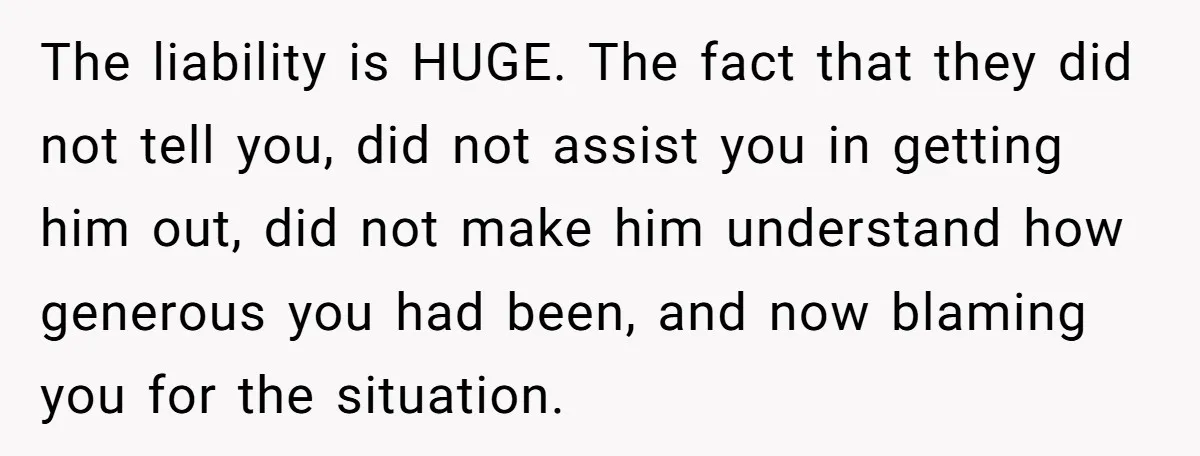 The liability is HUGE. The fact that they did not tell you, did not assist you in getting him out, did not make him understand how generous you had been,...