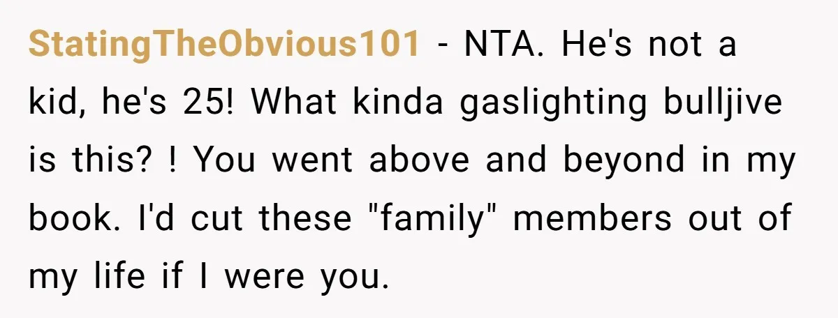 StatingTheObvious101 − NTA. He's not a kid, he's 25! What kinda gaslighting bulljive is this? ! You went above and beyond in my book. I'd cut these "family" members out...