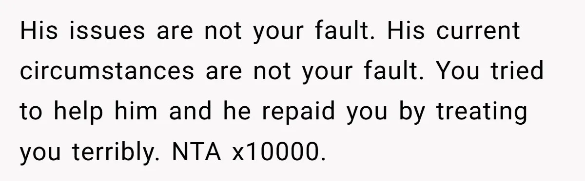 His issues are not your fault. His current circumstances are not your fault. You tried to help him and he repaid you by treating you terribly. NTA x10000.