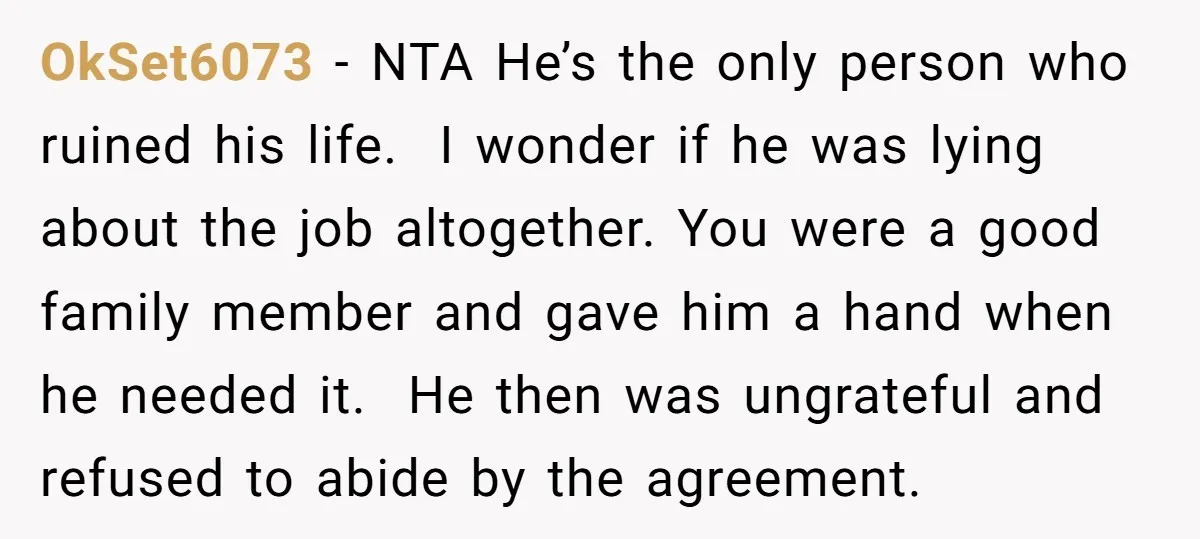 OkSet6073 − NTA He’s the only person who ruined his life. I wonder if he was lying about the job altogether. You were a good family member and gave him...