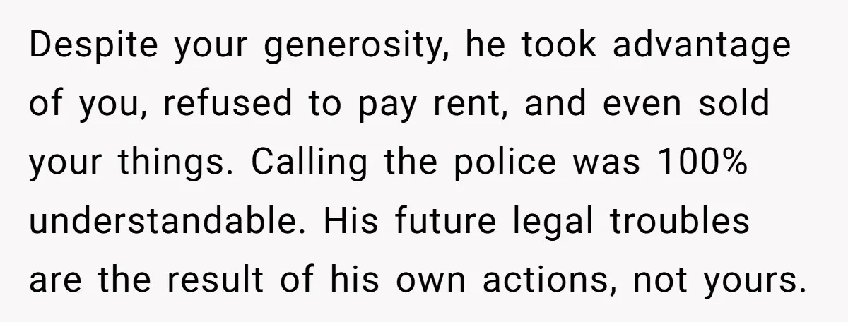 Despite your generosity, he took advantage of you, refused to pay rent, and even sold your things. Calling the police was 100% understandable. His future legal troubles are the result...