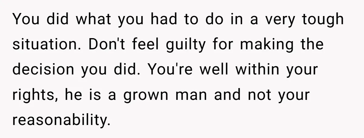 You did what you had to do in a very tough situation. Don't feel guilty for making the decision you did. You're well within your rights, he is a grown...