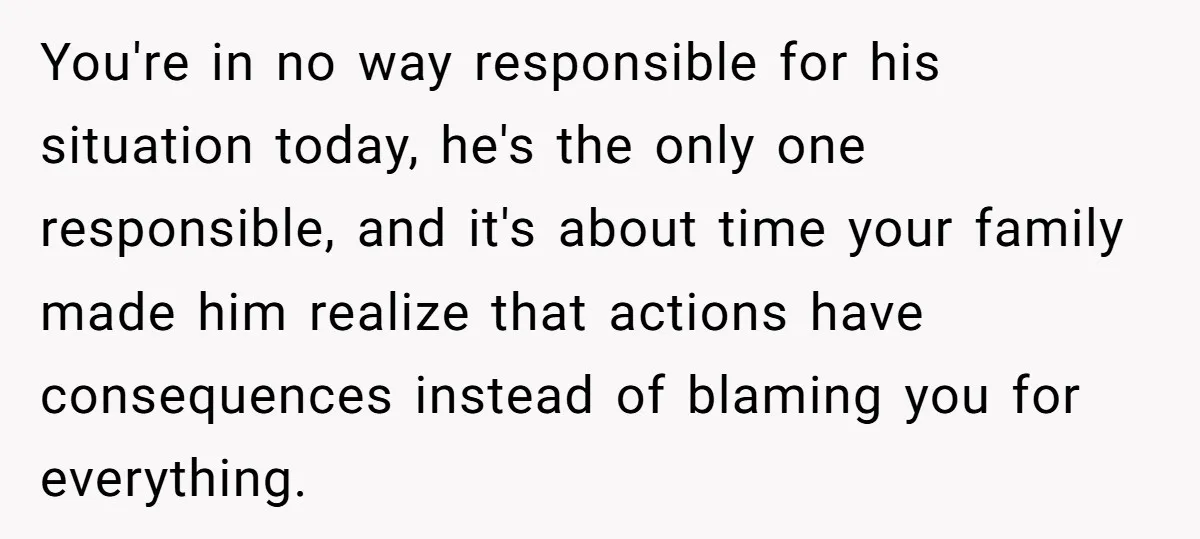You're in no way responsible for his situation today, he's the only one responsible, and it's about time your family made him realize that actions have consequences instead of blaming...