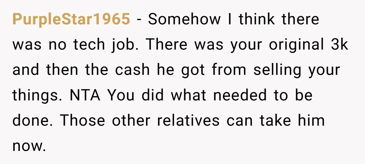 PurpleStar1965 − Somehow I think there was no tech job. There was your original 3k and then the cash he got from selling your things. NTA You did what needed...