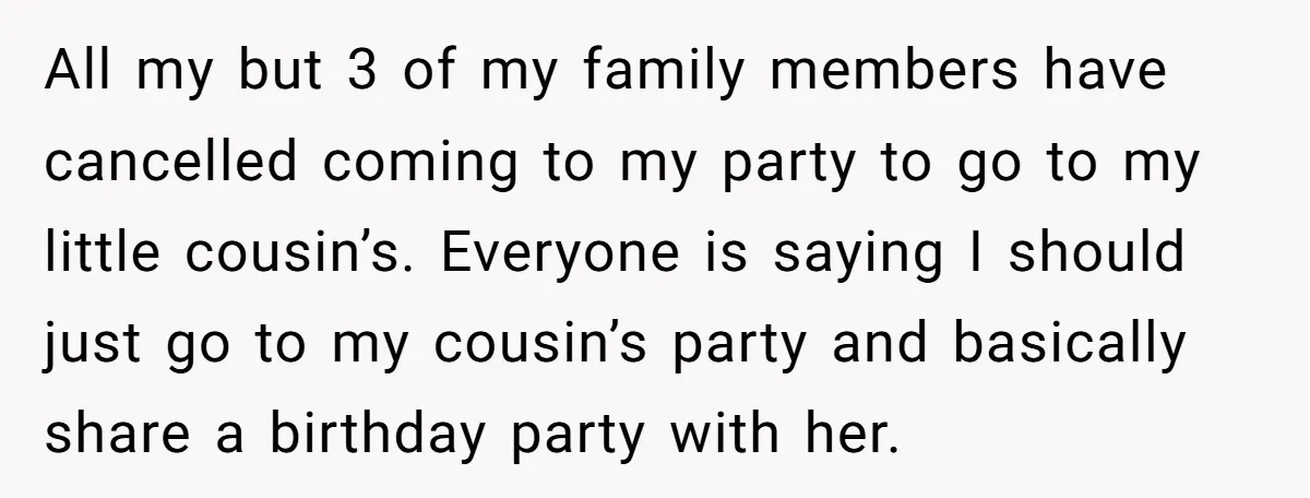 All my but 3 of my family members have cancelled coming to my party to go to my little cousin’s. Everyone is saying I should just go to my cousin’s...