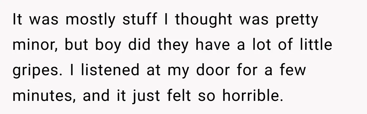 It was mostly stuff I thought was pretty minor, but boy did they have a lot of little gripes. I listened at my door for a few minutes, and it...