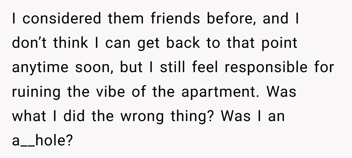 I considered them friends before, and I don’t think I can get back to that point anytime soon, but I still feel responsible for ruining the vibe of the apartment....