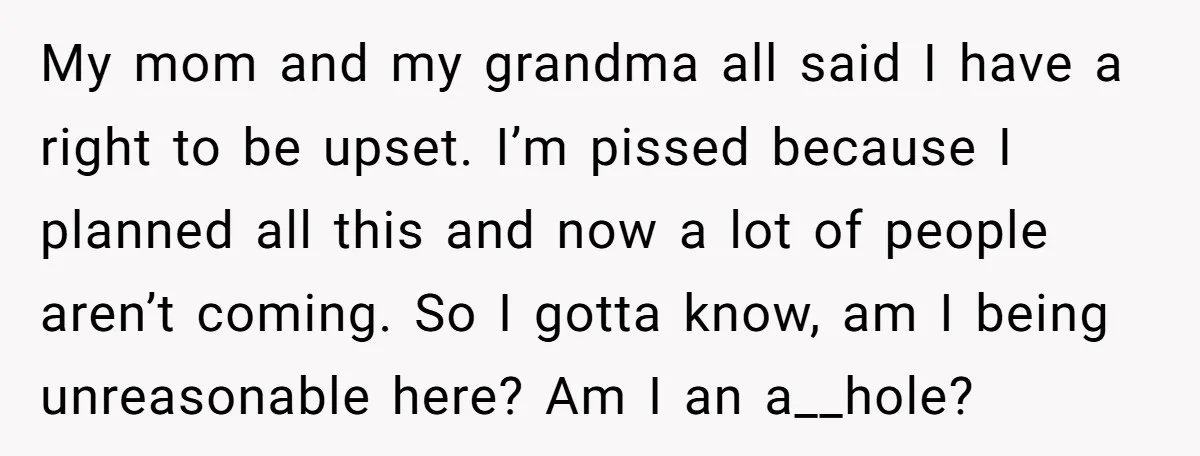 My mom and my grandma all said I have a right to be upset. I’m pissed because I planned all this and now a lot of people aren’t coming. So...