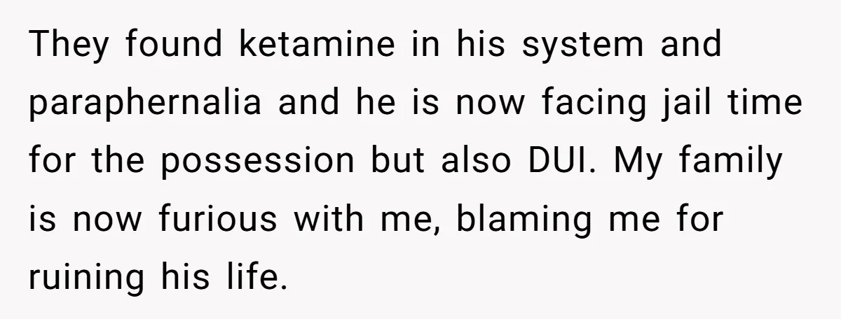 They found ketamine in his system and paraphernalia and he is now facing jail time for the possession but also DUI. My family is now furious with me, blaming me...