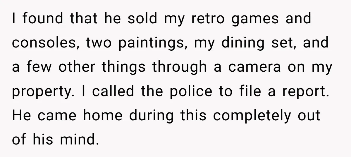 I found that he sold my retro games and consoles, two paintings, my dining set, and a few other things through a camera on my property. I called the police...