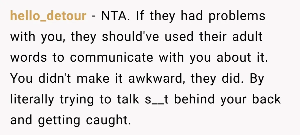 hello_detour − NTA. If they had problems with you, they should've used their adult words to communicate with you about it. You didn't make it awkward, they did. By literally...
