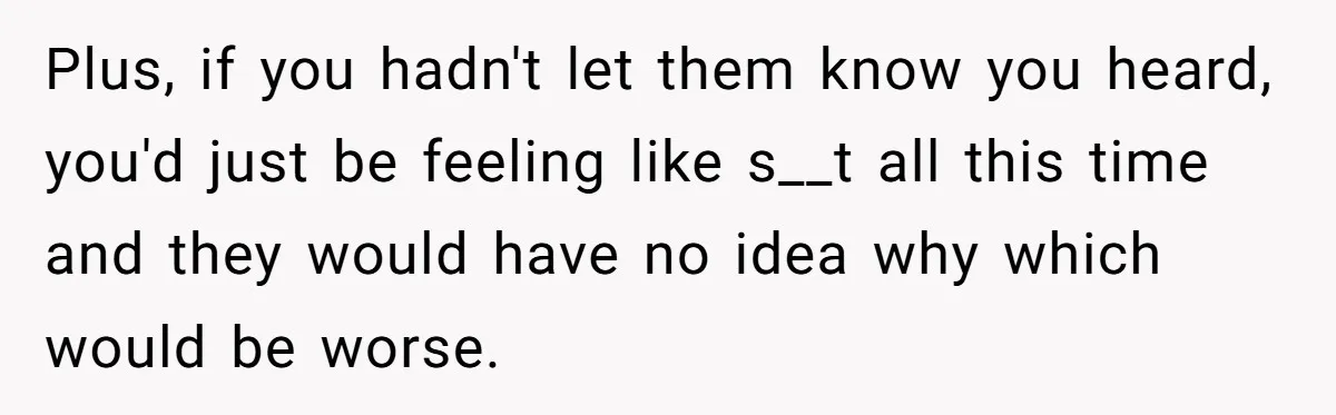 Plus, if you hadn't let them know you heard, you'd just be feeling like s__t all this time and they would have no idea why which would be worse.