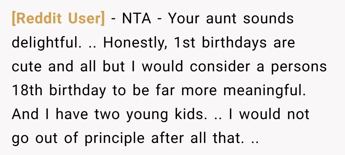 [Reddit User] − NTA - Your aunt sounds delightful. .. Honestly, 1st birthdays are cute and all but I would consider a persons 18th birthday to be far more meaningful....