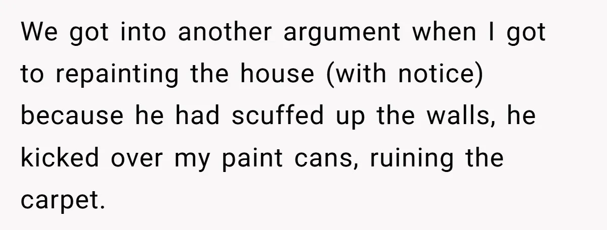 We got into another argument when I got to repainting the house (with notice) because he had scuffed up the walls, he kicked over my paint cans, ruining the carpet.