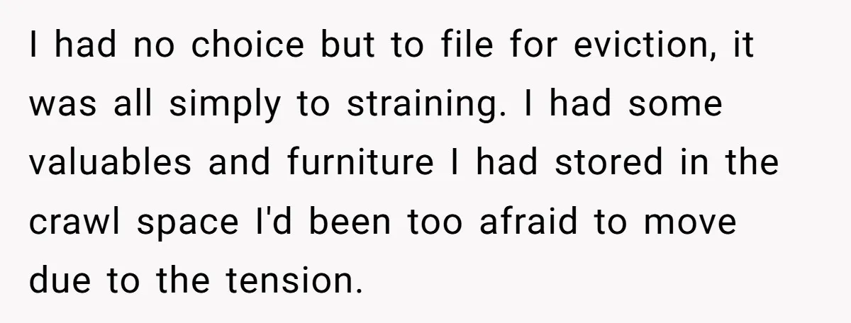 I had no choice but to file for eviction, it was all simply to straining. I had some valuables and furniture I had stored in the crawl space I'd been...