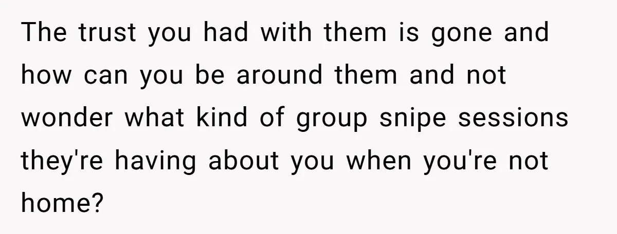 The trust you had with them is gone and how can you be around them and not wonder what kind of group snipe sessions they're having about you when you're...