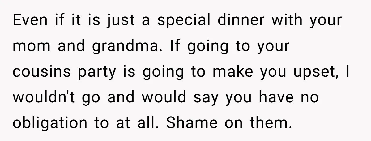 Even if it is just a special dinner with your mom and grandma. If going to your cousins party is going to make you upset, I wouldn't go and would...