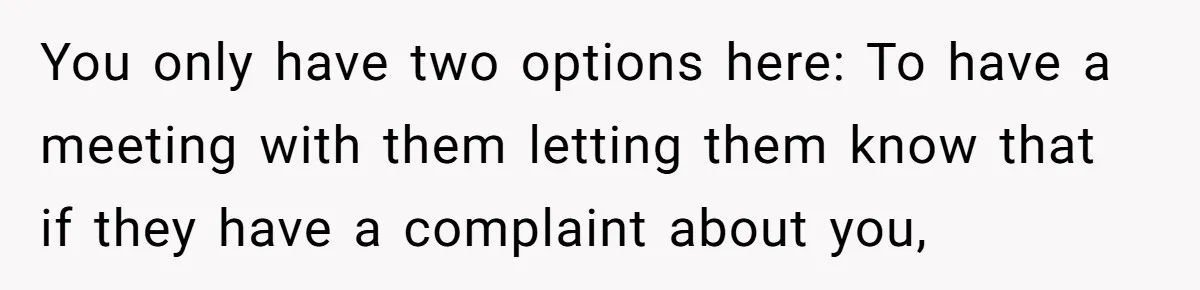 You only have two options here: To have a meeting with them letting them know that if they have a complaint about you,