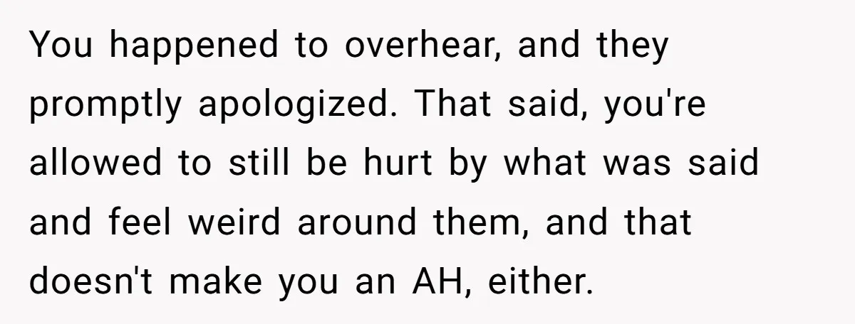 You happened to overhear, and they promptly apologized. That said, you're allowed to still be hurt by what was said and feel weird around them, and that doesn't make you...