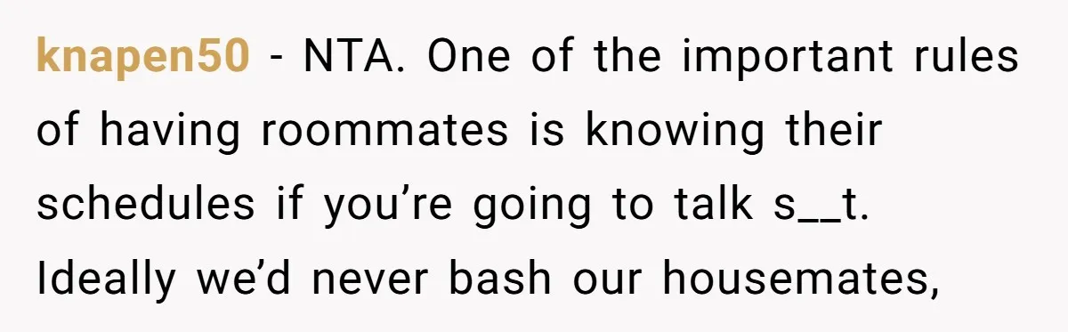 knapen50 − NTA. One of the important rules of having roommates is knowing their schedules if you’re going to talk s__t. Ideally we’d never bash our housemates,
