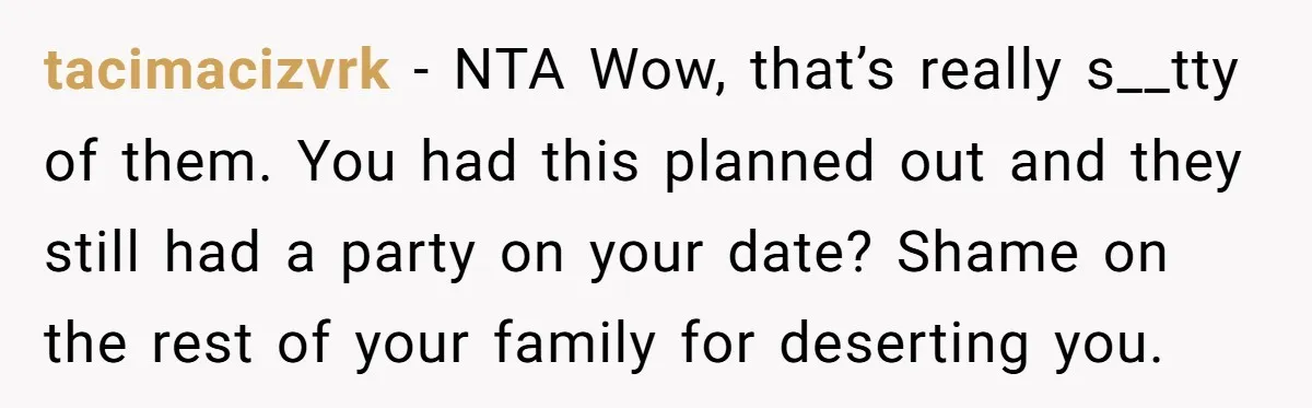 tacimacizvrk − NTA Wow, that’s really s__tty of them. You had this planned out and they still had a party on your date? Shame on the rest of your family...
