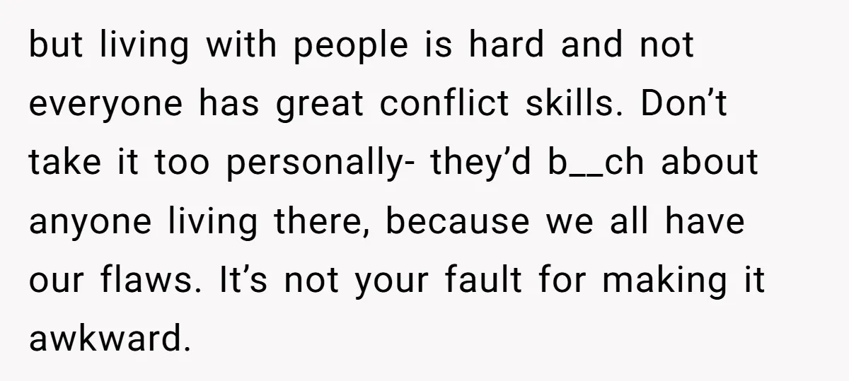 but living with people is hard and not everyone has great conflict skills. Don’t take it too personally- they’d b__ch about anyone living there, because we all have our flaws....