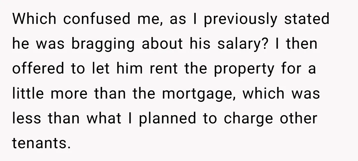 Which confused me, as I previously stated he was bragging about his salary? I then offered to let him rent the property for a little more than the mortgage, which...