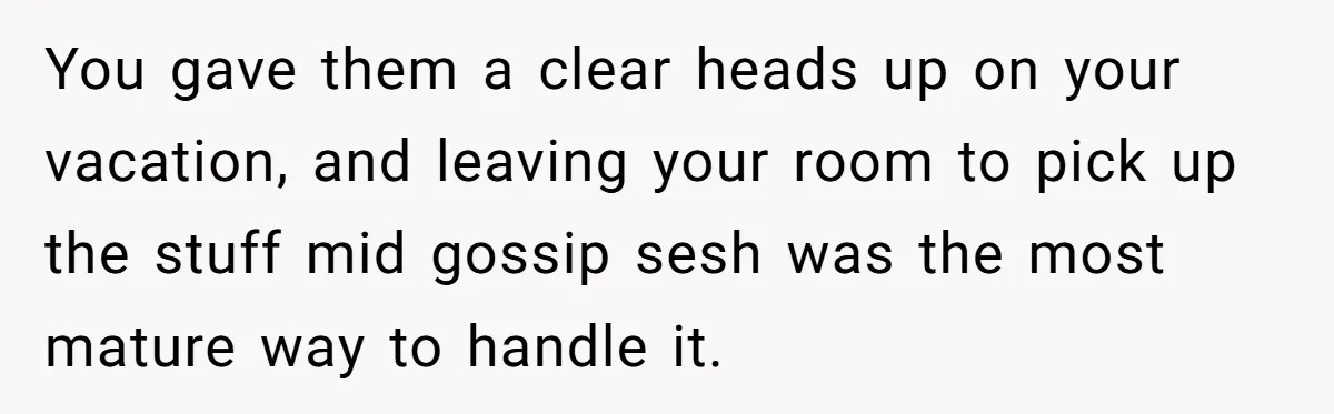 You gave them a clear heads up on your vacation, and leaving your room to pick up the stuff mid gossip sesh was the most mature way to handle it.