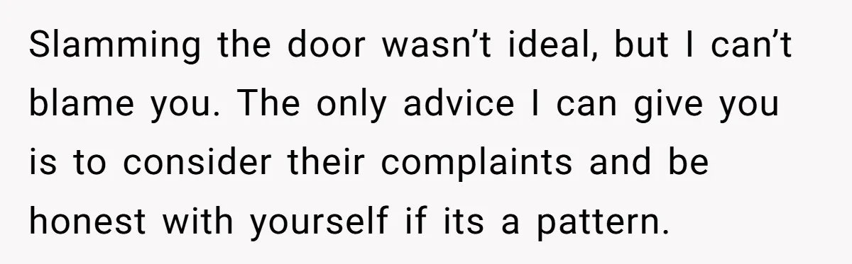Slamming the door wasn’t ideal, but I can’t blame you. The only advice I can give you is to consider their complaints and be honest with yourself if its a...