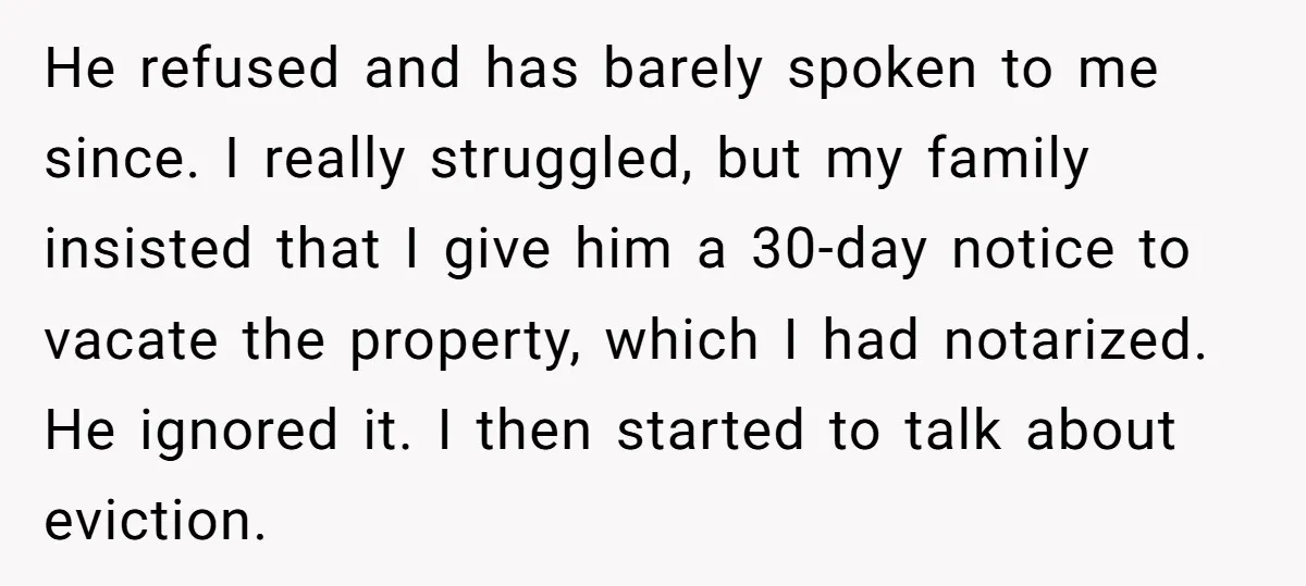He refused and has barely spoken to me since. I really struggled, but my family insisted that I give him a 30-day notice to vacate the property, which I had...