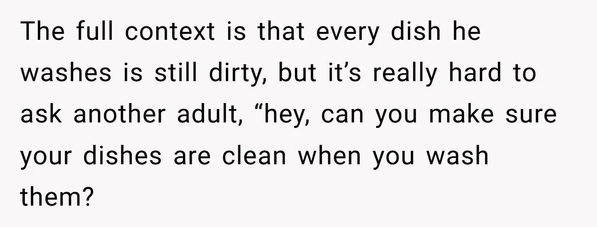 The full context is that every dish he washes is still dirty, but it’s really hard to ask another adult, “hey, can you make sure your dishes are clean when...