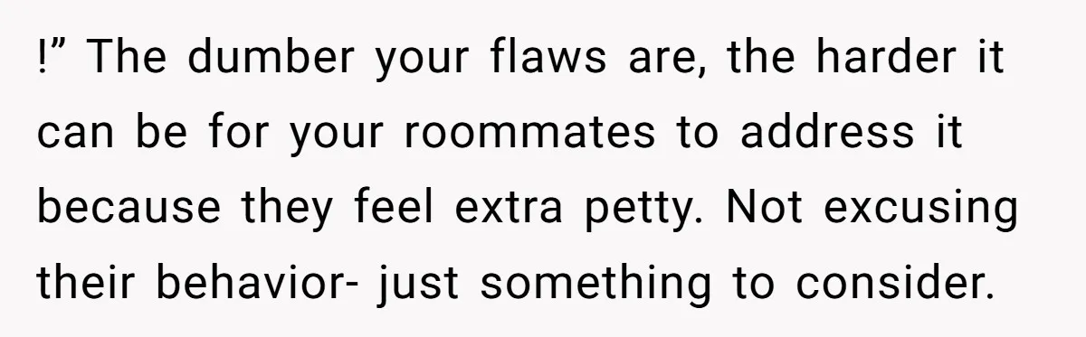 !” The dumber your flaws are, the harder it can be for your roommates to address it because they feel extra petty. Not excusing their behavior- just something to consider.