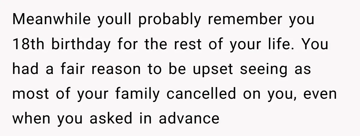 Meanwhile youll probably remember you 18th birthday for the rest of your life. You had a fair reason to be upset seeing as most of your family cancelled on you,...