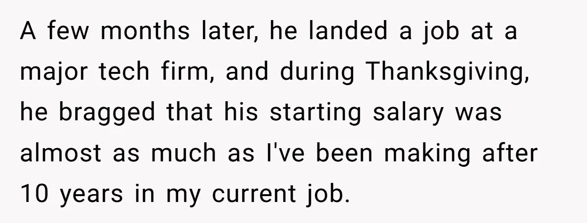 A few months later, he landed a job at a major tech firm, and during Thanksgiving, he bragged that his starting salary was almost as much as I've been making...