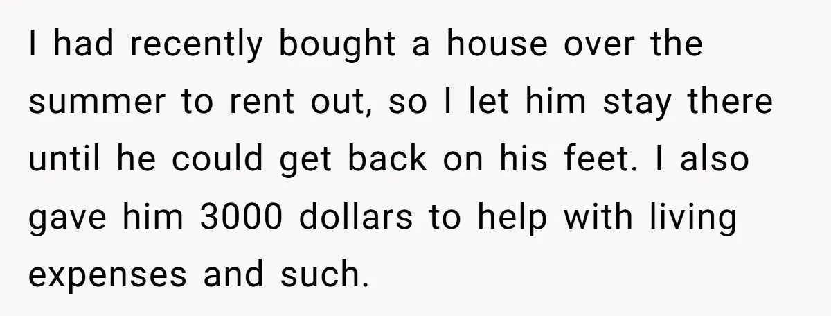 I had recently bought a house over the summer to rent out, so I let him stay there until he could get back on his feet. I also gave him...