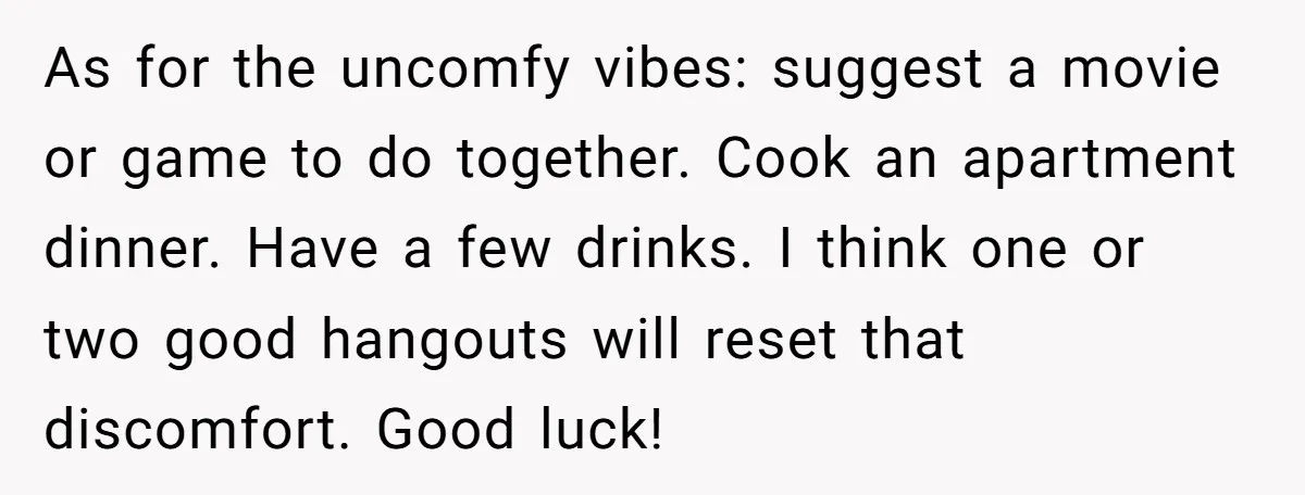 As for the uncomfy vibes: suggest a movie or game to do together. Cook an apartment dinner. Have a few drinks. I think one or two good hangouts will reset...