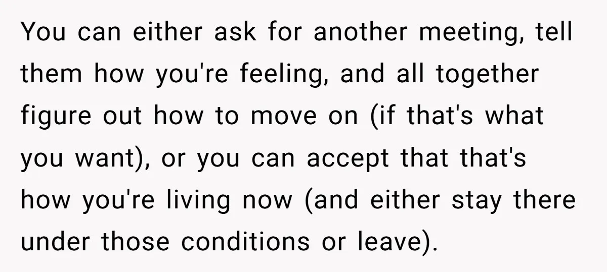 You can either ask for another meeting, tell them how you're feeling, and all together figure out how to move on (if that's what you want), or you can accept...