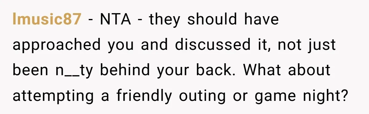 lmusic87 − NTA - they should have approached you and discussed it, not just been n__ty behind your back. What about attempting a friendly outing or game night?