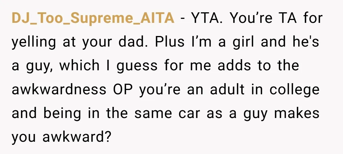 DJ_Too_Supreme_AITA − YTA. You’re TA for yelling at your dad. Plus I’m a girl and he's a guy, which I guess for me adds to the awkwardness OP you’re an...